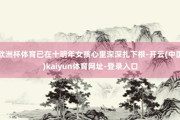 欧洲杯体育已在十明年女孩心里深深扎下根-开云(中国)kaiyun体育网址-登录入口