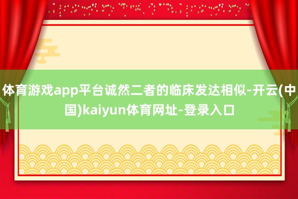 体育游戏app平台诚然二者的临床发达相似-开云(中国)kaiyun体育网址-登录入口