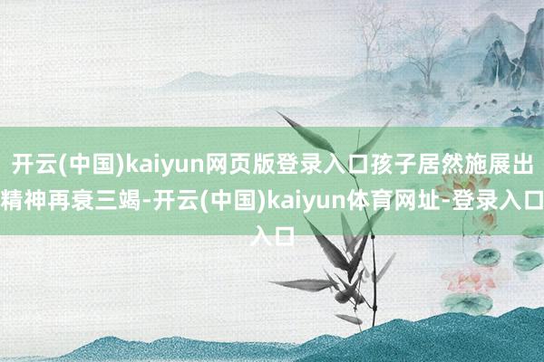 开云(中国)kaiyun网页版登录入口孩子居然施展出精神再衰三竭-开云(中国)kaiyun体育网址-登录入口