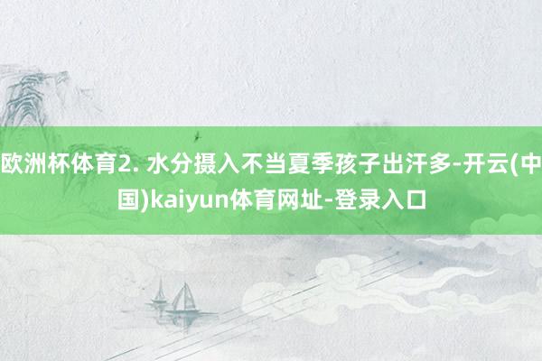 欧洲杯体育2. 水分摄入不当夏季孩子出汗多-开云(中国)kaiyun体育网址-登录入口