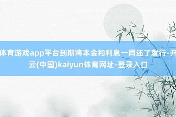 体育游戏app平台到期将本金和利息一同还了就行-开云(中国)kaiyun体育网址-登录入口