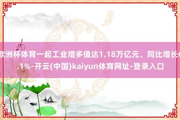 欧洲杯体育一起工业增多值达1.18万亿元、同比增长6.1%-开云(中国)kaiyun体育网址-登录入口