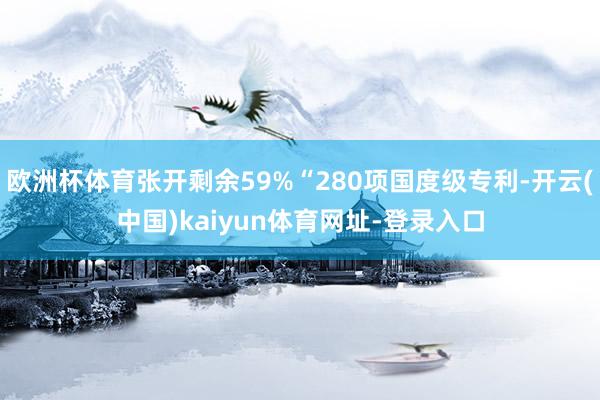 欧洲杯体育张开剩余59%“280项国度级专利-开云(中国)kaiyun体育网址-登录入口