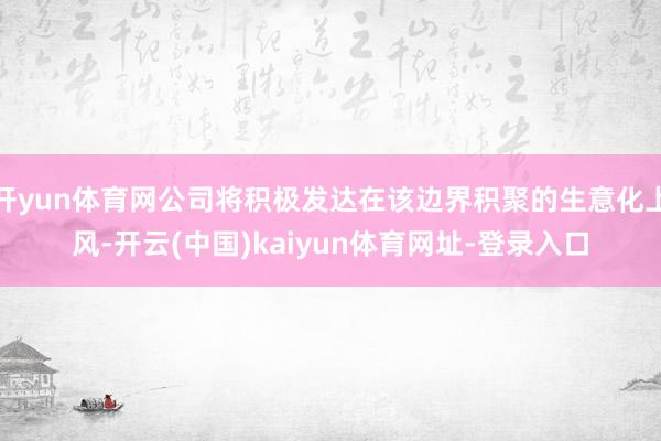 开yun体育网公司将积极发达在该边界积聚的生意化上风-开云(中国)kaiyun体育网址-登录入口