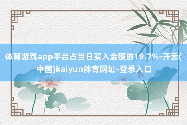 体育游戏app平台占当日买入金额的19.7%-开云(中国)kaiyun体育网址-登录入口