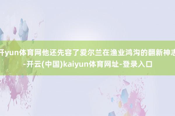 开yun体育网他还先容了爱尔兰在渔业鸿沟的翻新神志-开云(中国)kaiyun体育网址-登录入口