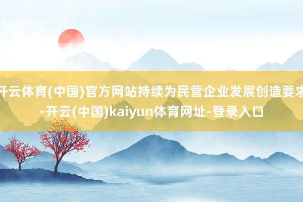 开云体育(中国)官方网站持续为民营企业发展创造要求-开云(中国)kaiyun体育网址-登录入口