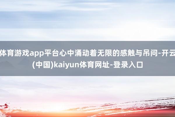 体育游戏app平台心中涌动着无限的感触与吊问-开云(中国)kaiyun体育网址-登录入口
