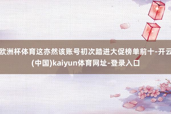 欧洲杯体育这亦然该账号初次踏进大促榜单前十-开云(中国)kaiyun体育网址-登录入口