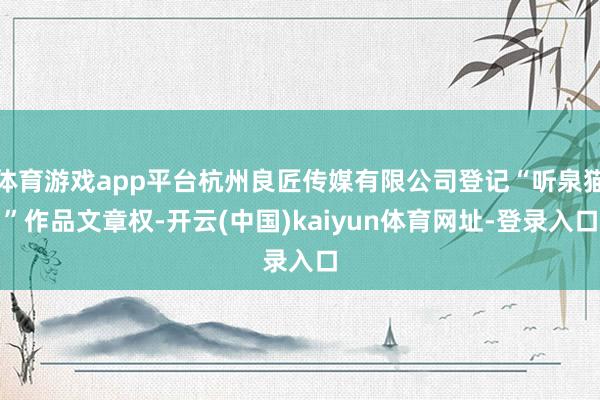 体育游戏app平台杭州良匠传媒有限公司登记“听泉猫”作品文章权-开云(中国)kaiyun体育网址-登录入口