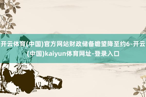 开云体育(中国)官方网站财政储备瞻望降至约6-开云(中国)kaiyun体育网址-登录入口