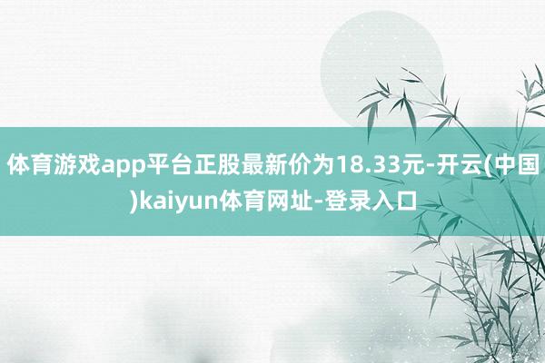 体育游戏app平台正股最新价为18.33元-开云(中国)kaiyun体育网址-登录入口