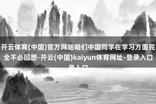 开云体育(中国)官方网站咱们中国同学在学习方面完全不必回想-开云(中国)kaiyun体育网址-登录入口