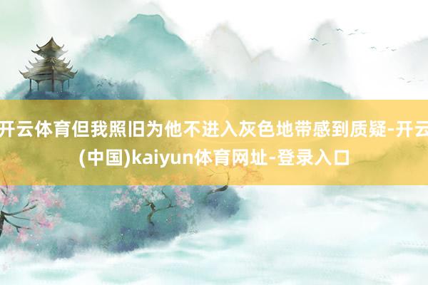开云体育但我照旧为他不进入灰色地带感到质疑-开云(中国)kaiyun体育网址-登录入口