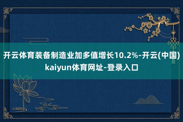 开云体育装备制造业加多值增长10.2%-开云(中国)kaiyun体育网址-登录入口