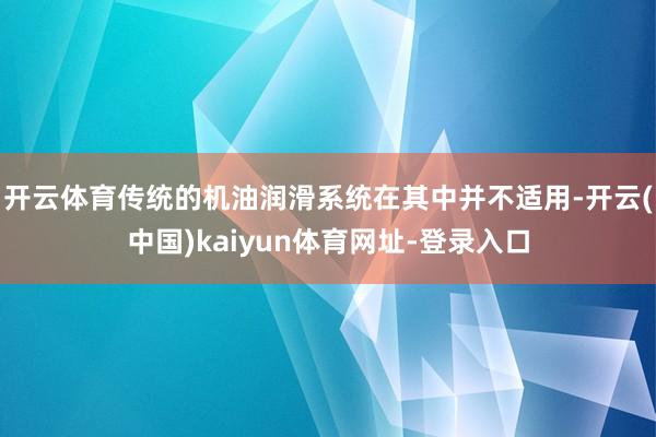 开云体育传统的机油润滑系统在其中并不适用-开云(中国)kaiyun体育网址-登录入口
