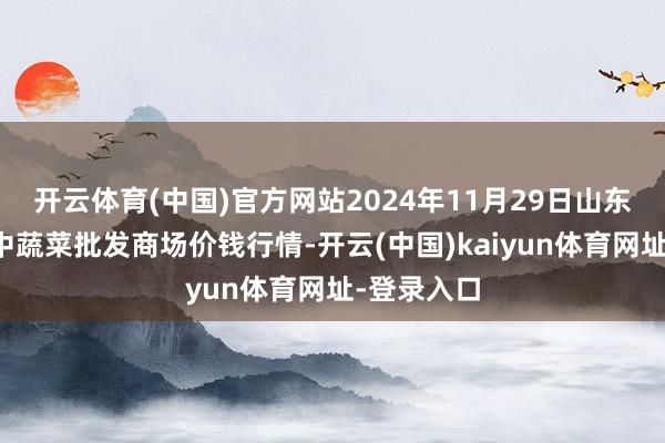 开云体育(中国)官方网站2024年11月29日山东淄博市鲁中蔬菜批发商场价钱行情-开云(中国)kaiyun体育网址-登录入口