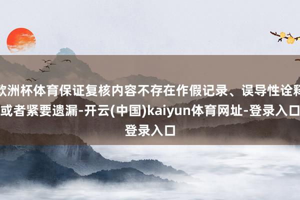 欧洲杯体育保证复核内容不存在作假记录、误导性诠释或者紧要遗漏-开云(中国)kaiyun体育网址-登录入口