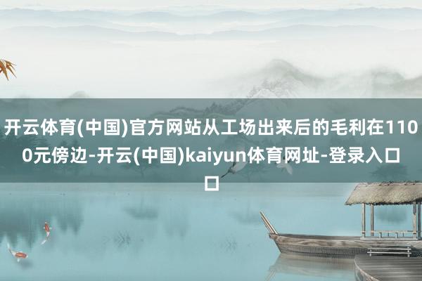 开云体育(中国)官方网站从工场出来后的毛利在1100元傍边-开云(中国)kaiyun体育网址-登录入口