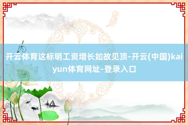 开云体育这标明工资增长如故见顶-开云(中国)kaiyun体育网址-登录入口