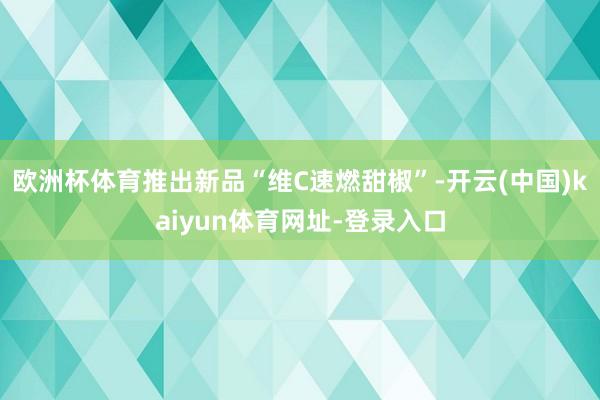 欧洲杯体育推出新品“维C速燃甜椒”-开云(中国)kaiyun体育网址-登录入口