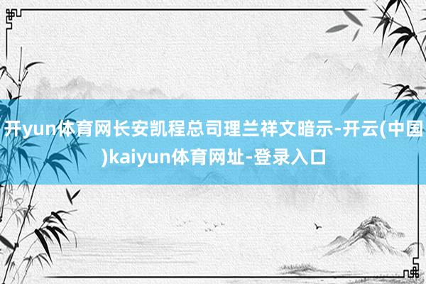 开yun体育网长安凯程总司理兰祥文暗示-开云(中国)kaiyun体育网址-登录入口