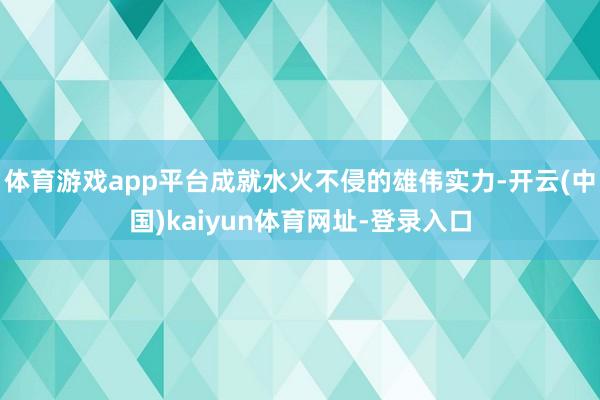 体育游戏app平台成就水火不侵的雄伟实力-开云(中国)kaiyun体育网址-登录入口