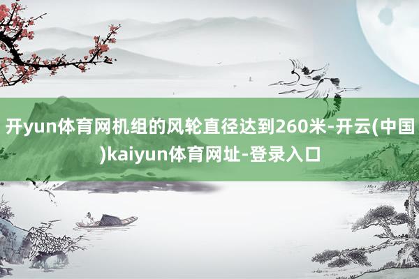 开yun体育网机组的风轮直径达到260米-开云(中国)kaiyun体育网址-登录入口