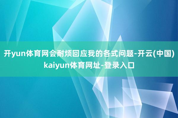开yun体育网会耐烦回应我的各式问题-开云(中国)kaiyun体育网址-登录入口