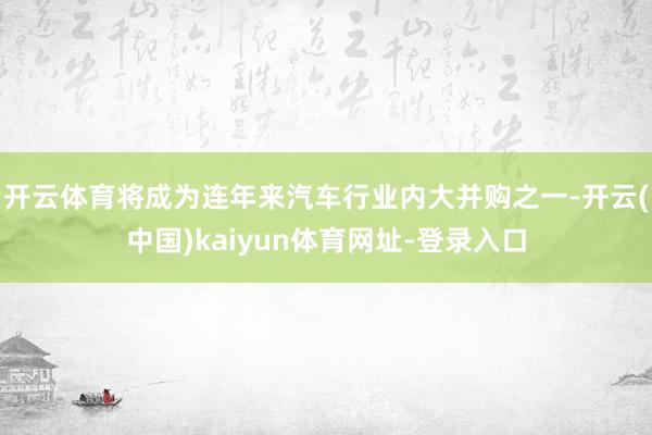 开云体育将成为连年来汽车行业内大并购之一-开云(中国)kaiyun体育网址-登录入口