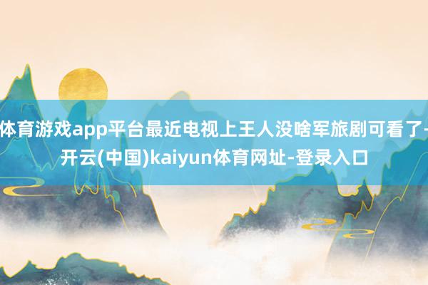体育游戏app平台最近电视上王人没啥军旅剧可看了-开云(中国)kaiyun体育网址-登录入口