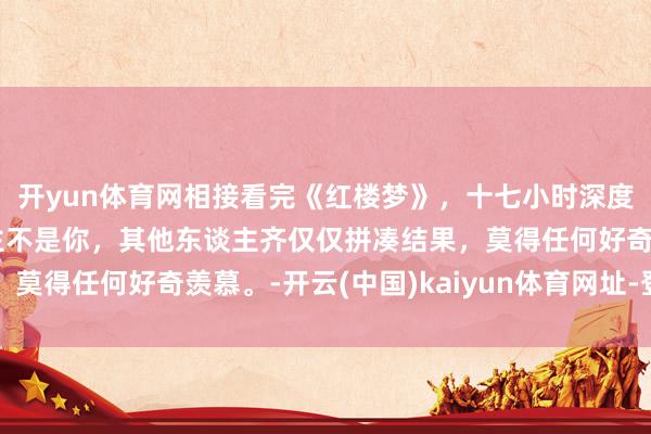 开yun体育网相接看完《红楼梦》，十七小时深度领会，如若阿谁东谈主不是你，其他东谈主齐仅仅拼凑结果，莫得任何好奇羡慕。-开云(中国)kaiyun体育网址-登录入口