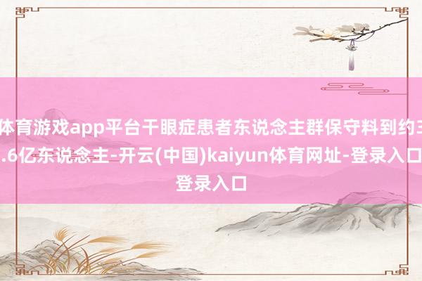 体育游戏app平台干眼症患者东说念主群保守料到约3.6亿东说念主-开云(中国)kaiyun体育网址-登录入口
