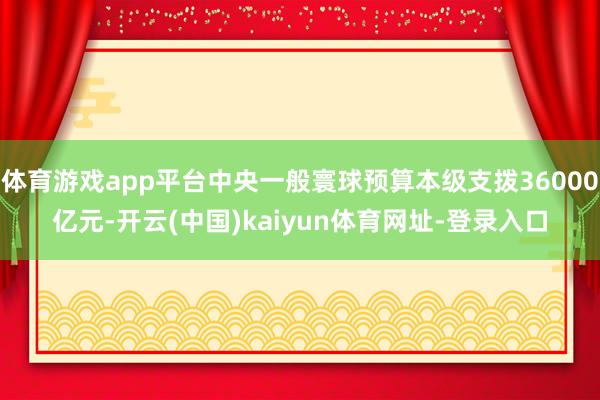 体育游戏app平台中央一般寰球预算本级支拨36000亿元-开云(中国)kaiyun体育网址-登录入口
