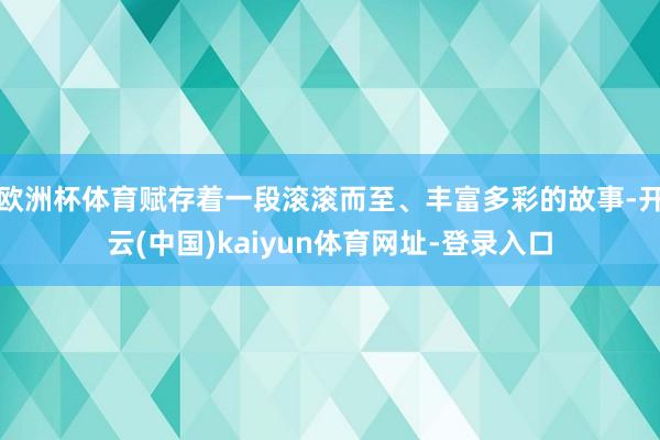 欧洲杯体育赋存着一段滚滚而至、丰富多彩的故事-开云(中国)kaiyun体育网址-登录入口