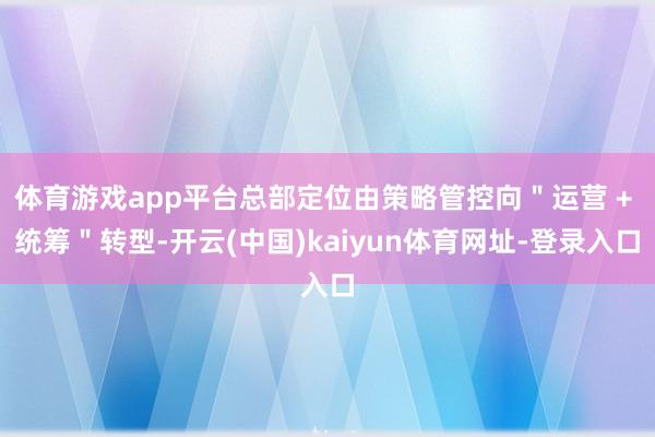 体育游戏app平台总部定位由策略管控向＂运营 + 统筹＂转型-开云(中国)kaiyun体育网址-登录入口