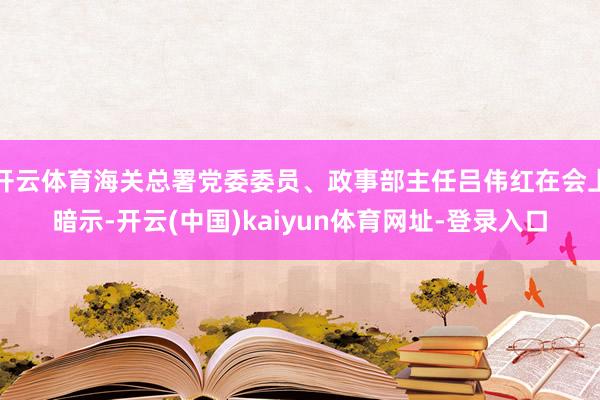 开云体育海关总署党委委员、政事部主任吕伟红在会上暗示-开云(中国)kaiyun体育网址-登录入口