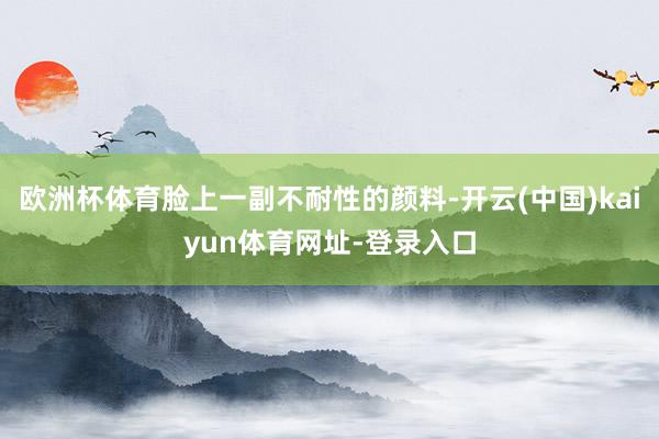 欧洲杯体育脸上一副不耐性的颜料-开云(中国)kaiyun体育网址-登录入口