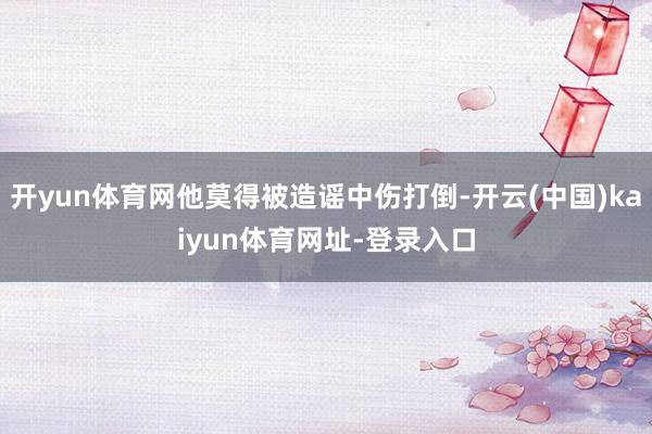开yun体育网他莫得被造谣中伤打倒-开云(中国)kaiyun体育网址-登录入口