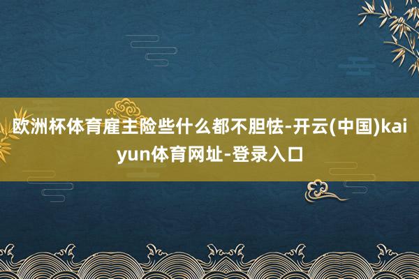 欧洲杯体育雇主险些什么都不胆怯-开云(中国)kaiyun体育网址-登录入口