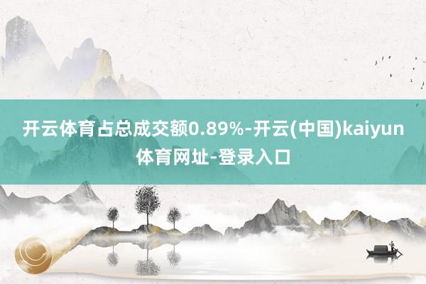 开云体育占总成交额0.89%-开云(中国)kaiyun体育网址-登录入口