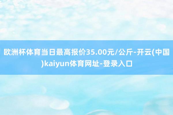 欧洲杯体育当日最高报价35.00元/公斤-开云(中国)kaiyun体育网址-登录入口