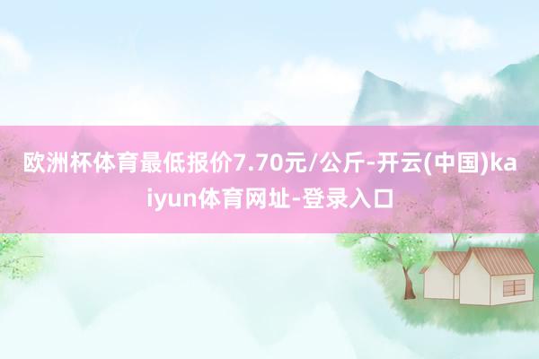欧洲杯体育最低报价7.70元/公斤-开云(中国)kaiyun体育网址-登录入口