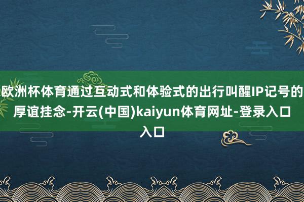 欧洲杯体育通过互动式和体验式的出行叫醒IP记号的厚谊挂念-开云(中国)kaiyun体育网址-登录入口