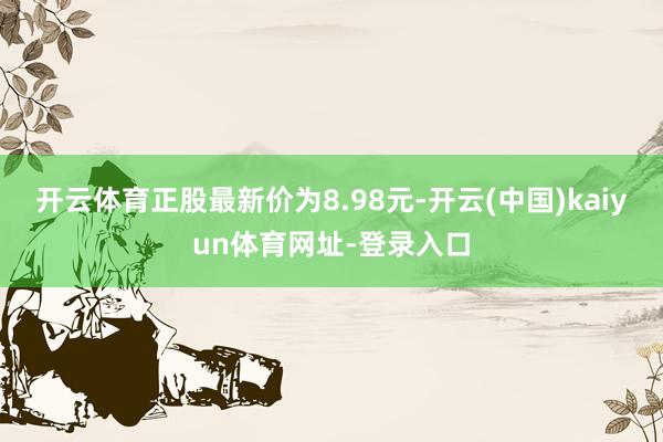 开云体育正股最新价为8.98元-开云(中国)kaiyun体育网址-登录入口