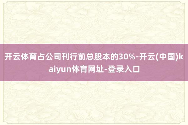 开云体育占公司刊行前总股本的30%-开云(中国)kaiyun体育网址-登录入口