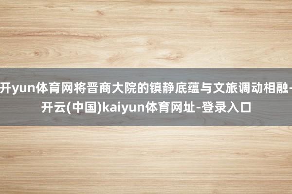 开yun体育网将晋商大院的镇静底蕴与文旅调动相融-开云(中国)kaiyun体育网址-登录入口