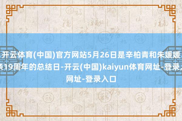 开云体育(中国)官方网站5月26日是辛柏青和朱媛媛成亲19周年的总结日-开云(中国)kaiyun体育网址-登录入口