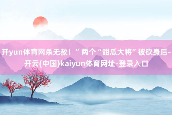 开yun体育网杀无赦！”两个“甜瓜大将”被砍身后-开云(中国)kaiyun体育网址-登录入口