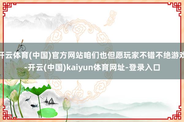 开云体育(中国)官方网站咱们也但愿玩家不错不绝游戏-开云(中国)kaiyun体育网址-登录入口